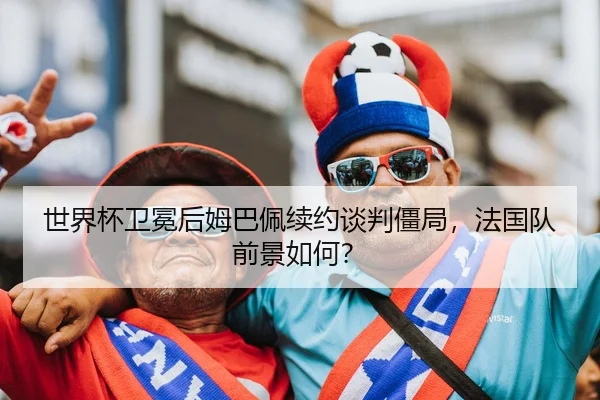 世界杯卫冕后姆巴佩续约谈判僵局，法国队前景如何？