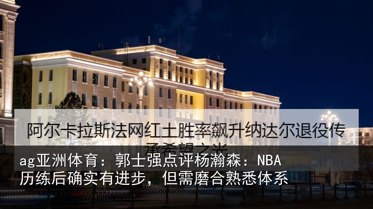 ag亚洲体育：郭士强点评杨瀚森：NBA历练后确实有进步，但需磨合熟悉体系