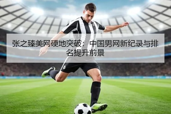 张之臻美网硬地突破：中国男网新纪录与排名提升前景