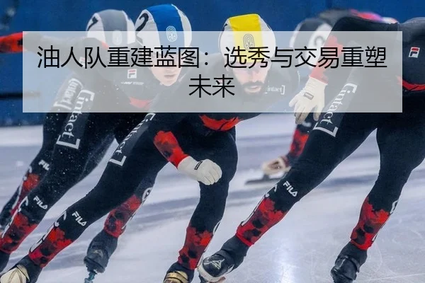 油人队重建蓝图：选秀与交易重塑未来