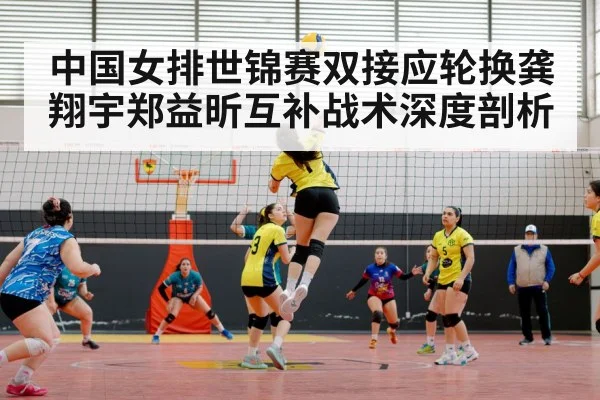 中国女排世锦赛双接应轮换龚翔宇郑益昕互补战术深度剖析